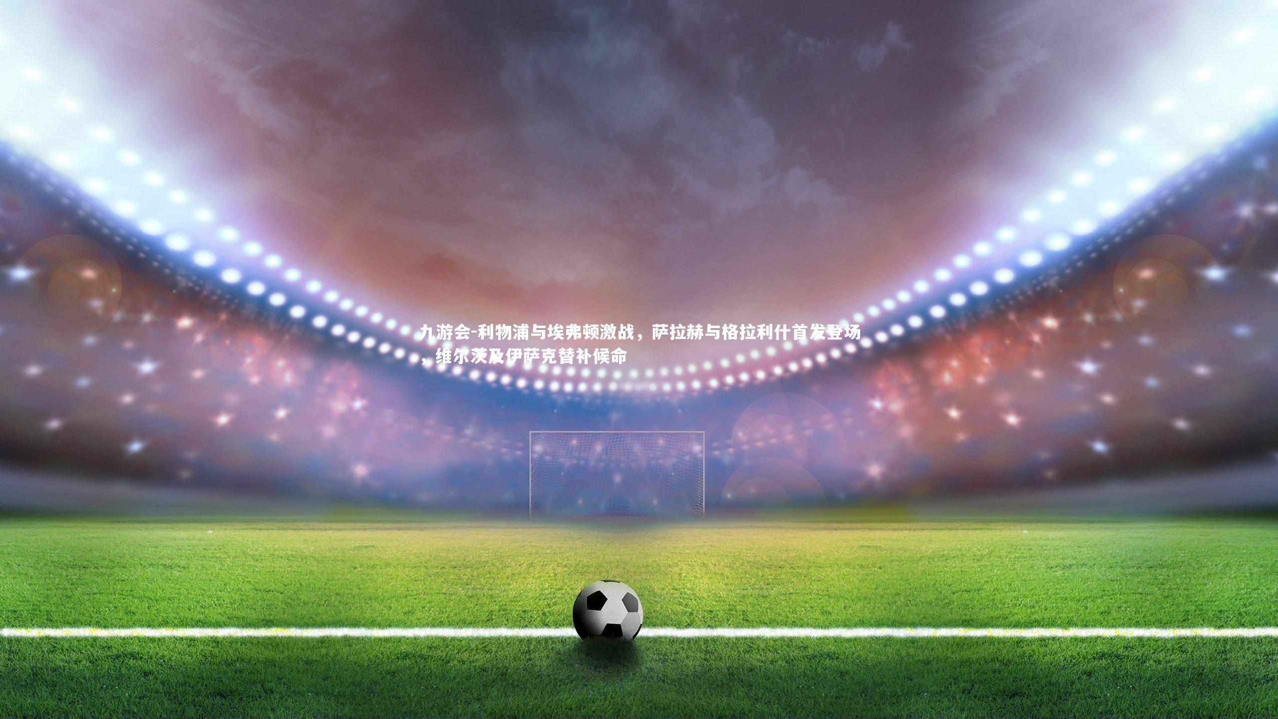 九游会-利物浦与埃弗顿激战，萨拉赫与格拉利什首发登场，维尔茨及伊萨克替补候命